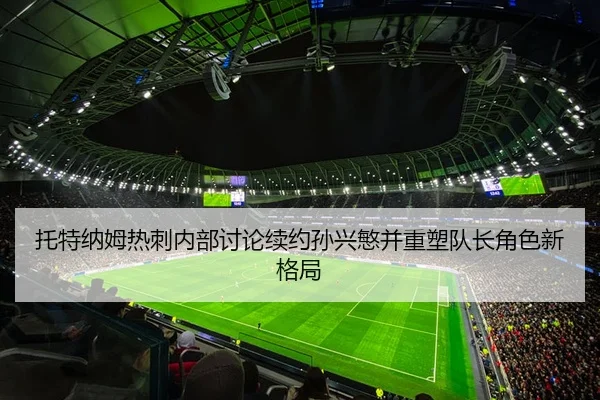 托特纳姆热刺内部讨论续约孙兴慜并重塑队长角色新格局